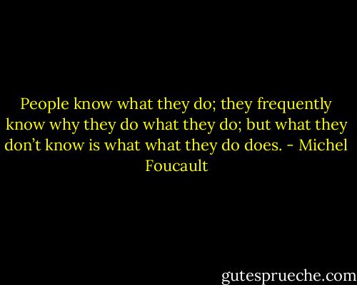 People know what they do; they frequently know why they do what they do; but what they don’t know is what what they do does. - Michel Foucault