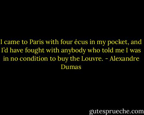 I came to Paris with four écus in my pocket, and I’d have fought with anybody who told me I was in no condition to buy the Louvre. - Alexandre Dumas