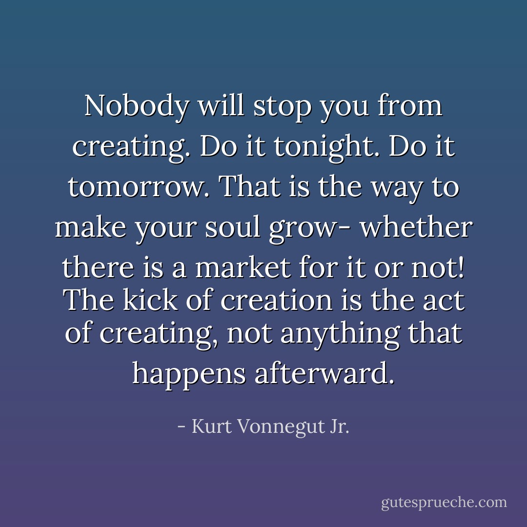Nobody will stop you from creating. Do it tonight. Do it tomorrow. That is the way to make your soul grow- whether there is a market for it or not! The kick of creation is the act of creating, not anything that happens afterward. - Kurt Vonnegut Jr.