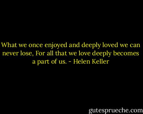 What we once enjoyed and deeply loved we can never lose, For all that we love deeply becomes a part of us. - Helen Keller
