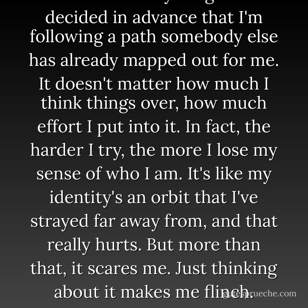 It feels like everything's been decided in advance that I'm following a path somebody else has already mapped out for me. It doesn't matter how much I think things over, how much effort I put into it. In fact, the harder I try, the more I lose my sense of who I am. It's like my identity's an orbit that I've strayed far away from, and that really hurts. But more than that, it scares me. Just thinking about it makes me flinch. - Haruki Murakami