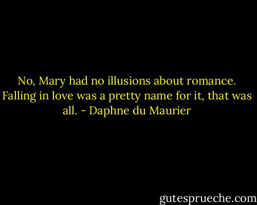 No, Mary had no illusions about romance. Falling in love was a pretty name for it, that was all. - Daphne du Maurier