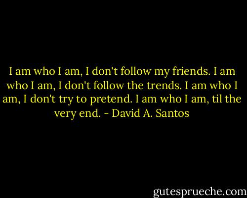 I am who I am, I don't follow my friends. I am who I am, I don't follow the trends.<br />I am who I am, I don't try to pretend.<br />I am who I am, til the very end. - David A. Santos