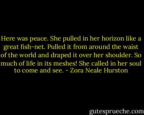 Here was peace. She pulled in her horizon like a great fish-net. Pulled it from around the waist of the world and draped it over her shoulder. So much of life in its meshes! She called in her soul to come and see. - Zora Neale Hurston