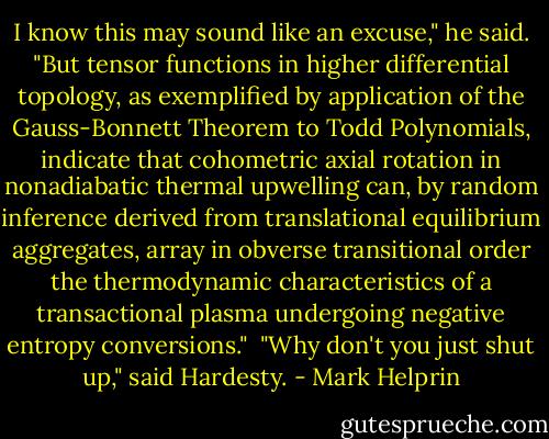I know this may sound like an excuse," he said. "But tensor functions in higher differential topology, as exemplified by application of the Gauss-Bonnett Theorem to Todd Polynomials, indicate that cohometric axial rotation in nonadiabatic thermal upwelling can, by random inference derived from translational equilibrium aggregates, array in obverse transitional order the thermodynamic characteristics of a transactional plasma undergoing negative entropy conversions."<br /><br />"Why don't you just shut up," said Hardesty. - Mark Helprin