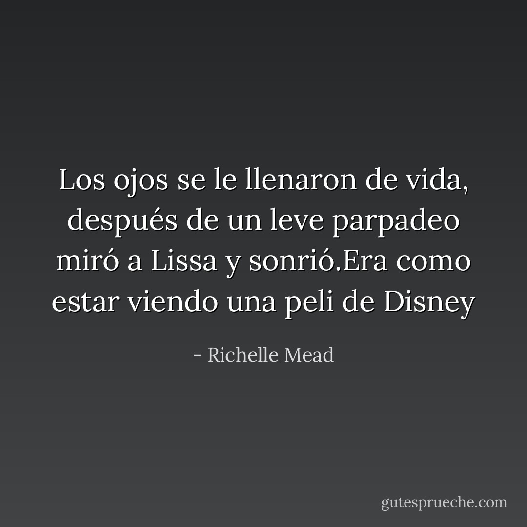 Los ojos se le llenaron de vida, después de un leve parpadeo miró a Lissa y sonrió.Era como estar viendo una peli de Disney - Richelle Mead