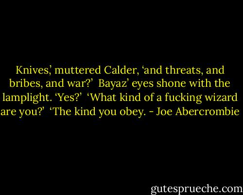 Knives,’ muttered Calder, ‘and threats, and bribes, and war?’<br /><br />Bayaz’ eyes shone with the lamplight. ‘Yes?’<br /><br />‘What kind of a fucking wizard are you?’<br /><br />‘The kind you obey. - Joe Abercrombie