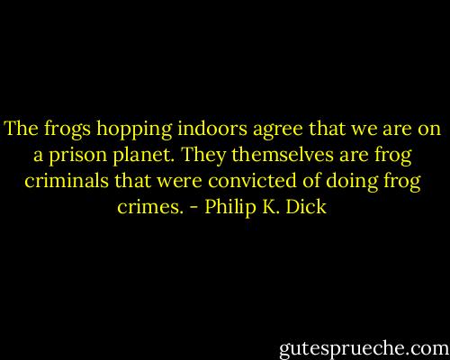 The frogs hopping indoors agree that we are on a prison planet.<br />They themselves are frog criminals that were convicted of doing frog crimes. - Philip K. Dick