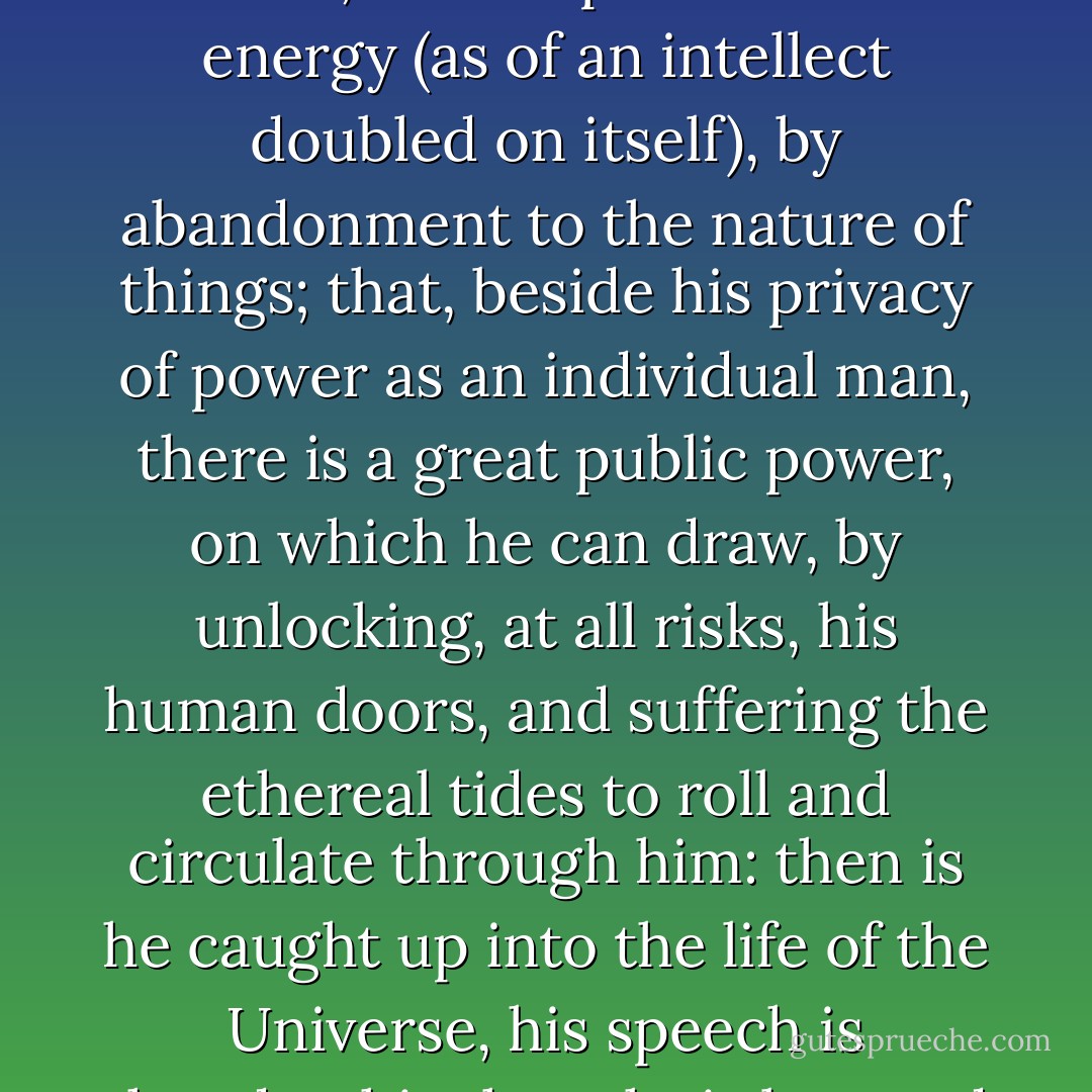 It is a secret which every intellectual man quickly learns, that, beyond the energy of his possessed and conscious intellect, he is capable of a new energy (as of an intellect doubled on itself), by abandonment to the nature of things; that, beside his privacy of power as an individual man, there is a great public power, on which he can draw, by unlocking, at all risks, his human doors, and suffering the ethereal tides to roll and circulate through him: then is he caught up into the life of the Universe, his speech is thunder, his thought is law, and his words are universally intelligible as the plants and animals. - Ralph Waldo Emerson