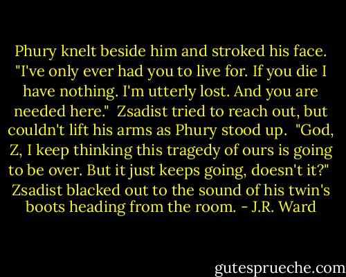 Phury knelt beside him and stroked his face. "I've only ever had you to live for. If you die I have nothing.<br />I'm utterly lost. And you are needed here."<br /> Zsadist tried to reach out, but couldn't lift his arms as Phury stood up.<br /> "God, Z, I keep thinking this tragedy of ours is going to be over. But it just keeps going, doesn't it?"<br /> Zsadist blacked out to the sound of his twin's boots heading from the room. - J.R. Ward