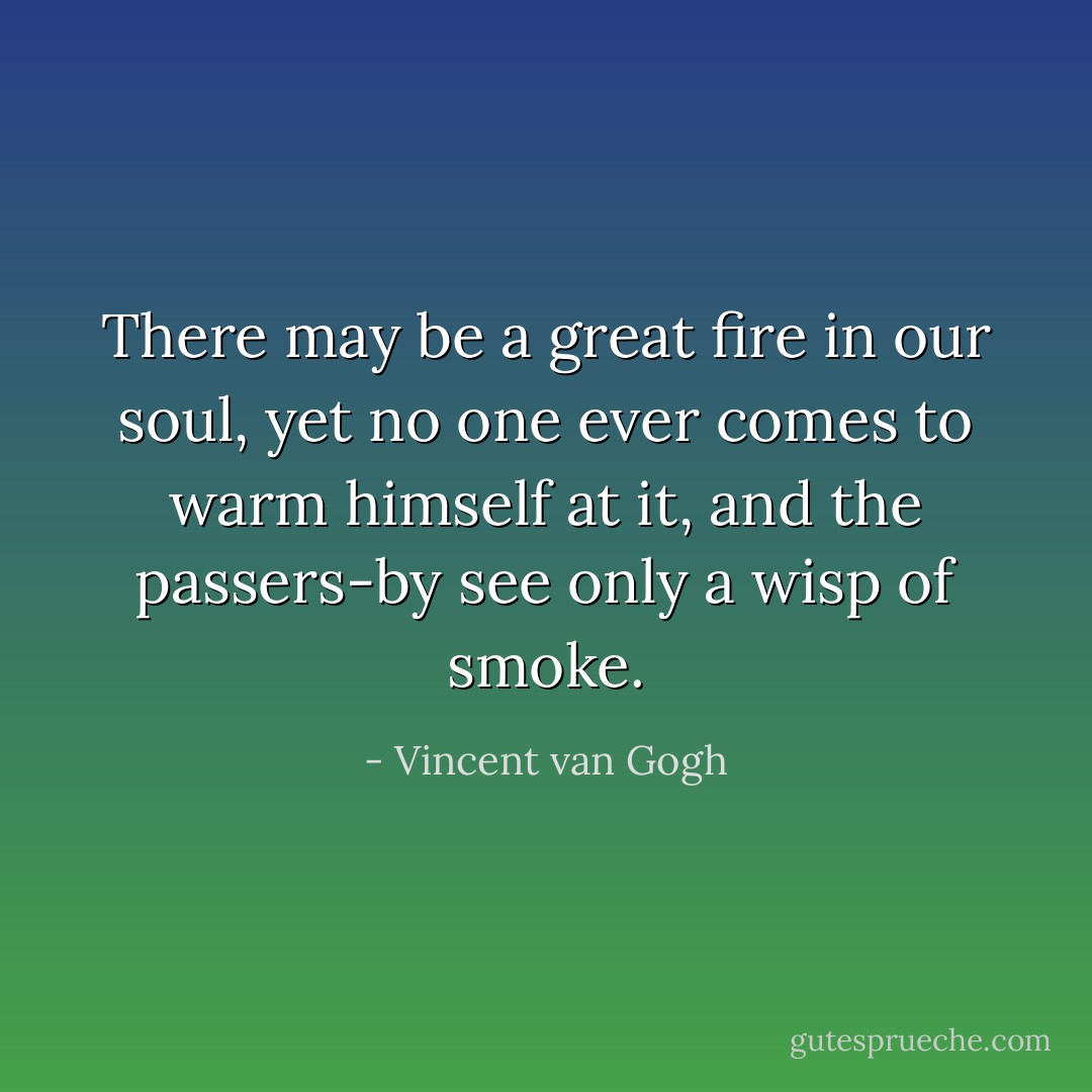 There may be a great fire in our soul, yet no one ever comes to warm himself at it, and the passers-by see only a wisp of smoke. - Vincent van Gogh