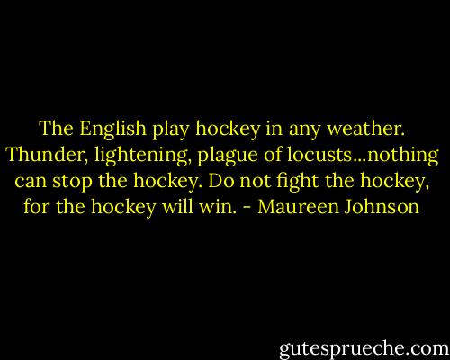 The English play hockey in any weather. Thunder, lightening, plague of locusts...nothing can stop the hockey. Do not fight the hockey, for the hockey will win. - Maureen Johnson