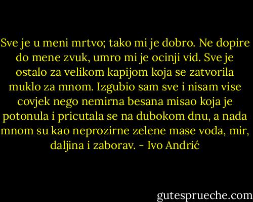 Sve je u meni mrtvo; tako mi je dobro.<br />Ne dopire do mene zvuk, umro mi je ocinji vid. Sve je ostalo za velikom kapijom koja se zatvorila muklo za mnom. Izgubio sam sve i nisam vise covjek nego nemirna besana misao koja je potonula i pricutala se na dubokom dnu, a nada mnom su kao neprozirne zelene mase voda, mir, daljina i zaborav. - Ivo Andrić
