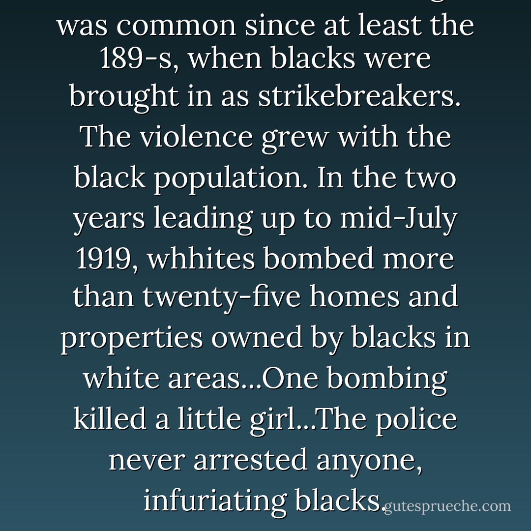 Antiblack violencein Chicago was common since at least the 189-s, when blacks were brought in as strikebreakers. The violence grew with the black population. In the two years leading up to mid-July 1919, whhites bombed more than twenty-five homes and properties owned by blacks in white areas...One bombing killed a little girl...The police never arrested anyone, infuriating blacks. - Cameron McWhirter