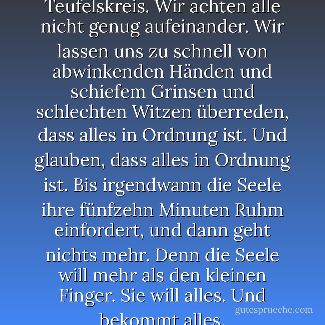 So ist er, der ewige Teufelskreis. Wir achten alle nicht genug aufeinander. Wir lassen uns zu schnell von abwinkenden Händen und schiefem Grinsen und schlechten Witzen überreden, dass alles in Ordnung ist. Und glauben, dass alles in Ordnung ist. Bis irgendwann die Seele ihre fünfzehn Minuten Ruhm einfordert, und dann geht nichts mehr. Denn die Seele will mehr als den kleinen Finger. Sie will alles. Und bekommt alles. - Sarah Kuttner