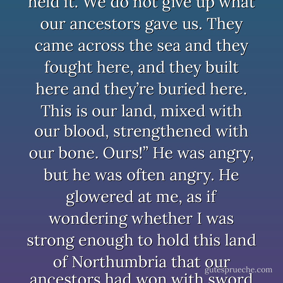 Our ancestors,” he went on after a while, “took this land. They took it and made it and held it. We do not give up what our ancestors gave us. They came across the sea and they fought here, and they built here and they’re buried here. This is our land, mixed with our blood, strengthened with our bone. Ours!” He was angry, but he was often angry. He glowered at me, as if wondering whether I was strong enough to hold this land of Northumbria that our ancestors had won with sword and spear and blood and slaughter. - Bernard Cornwell
