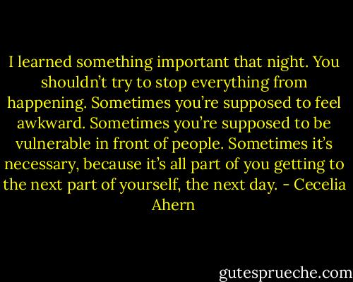 I learned something important that night. You shouldn’t try to stop everything from happening. Sometimes you’re supposed to feel awkward. Sometimes you’re supposed to be vulnerable in front of people. Sometimes it’s necessary, because it’s all part of you getting to the next part of yourself, the next day. - Cecelia Ahern