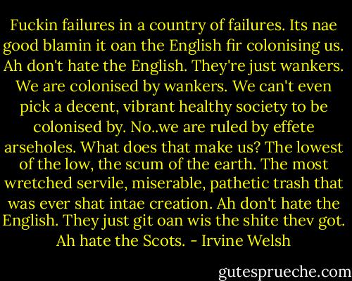Fuckin failures in a country of failures. Its nae good blamin it oan the English fir colonising us. Ah don't hate the English. They're just wankers. We are colonised by wankers. We can't even pick a decent, vibrant healthy society to be colonised by. No..we are ruled by effete arseholes. What does that make us? The lowest of the low, the scum of the earth. The most wretched servile, miserable, pathetic trash that was ever shat intae creation. Ah don't hate the English. They just git oan wis the shite thev got. Ah hate the Scots. - Irvine Welsh