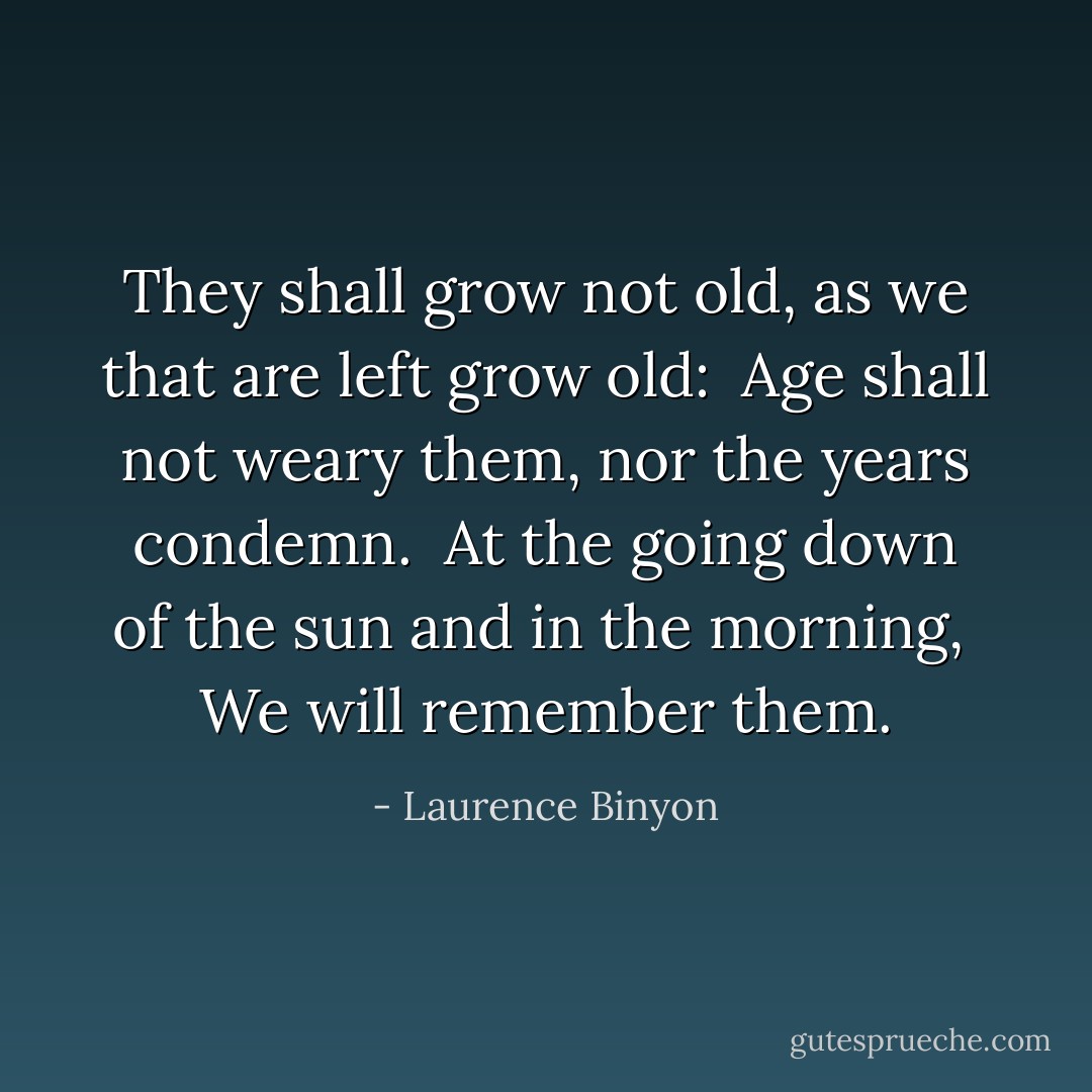 They shall grow not old, as we that are left grow old: <br />Age shall not weary them, nor the years condemn. <br />At the going down of the sun and in the morning, <br />We will remember them. - Laurence Binyon