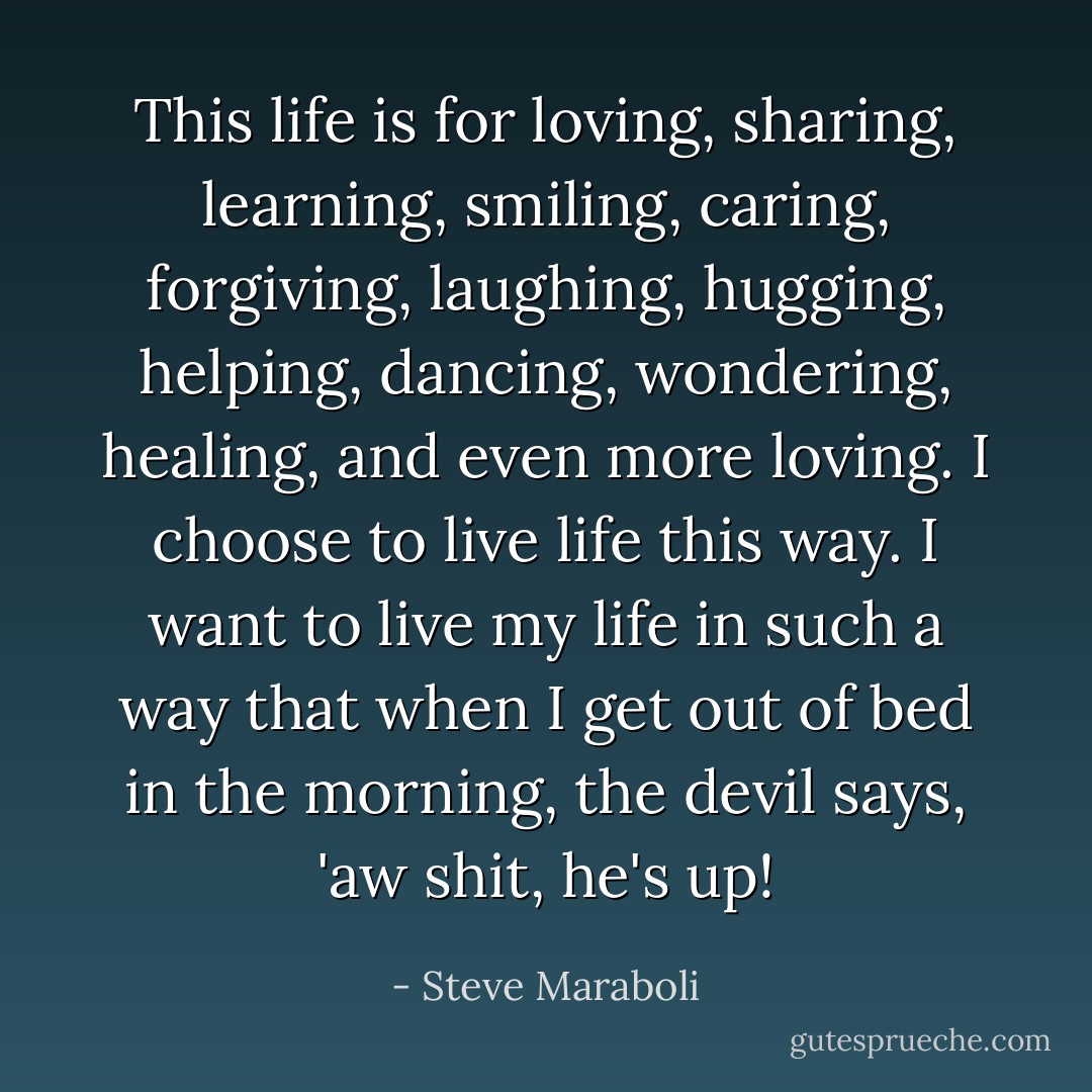 This life is for loving, sharing, learning, smiling, caring, forgiving, laughing, hugging, helping, dancing, wondering, healing, and even more loving. I choose to live life this way. I want to live my life in such a way that when I get out of bed in the morning, the devil says, 'aw shit, he's up! - Steve Maraboli