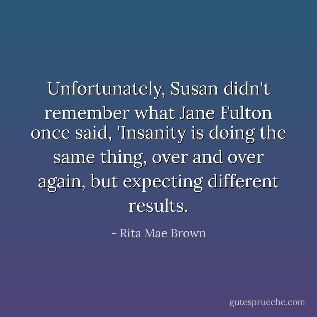 Unfortunately, Susan didn't remember what Jane Fulton once said, 'Insanity is doing the same thing, over and over again, but expecting different results. - Rita Mae Brown