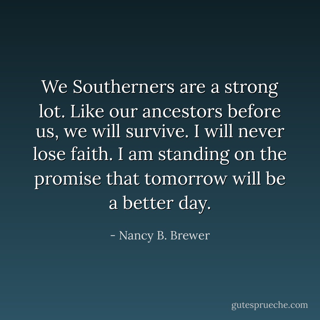 We Southerners are a strong lot. Like our ancestors before us, we will survive. I will never lose faith. I am standing on the promise that tomorrow will be a better day. - Nancy B. Brewer