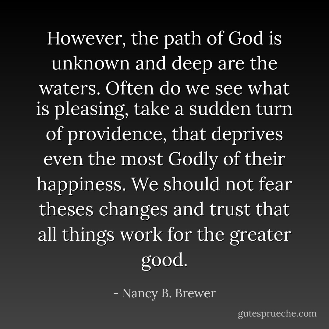 However, the path of God is unknown and deep are the waters. Often do we see what is pleasing, take a sudden turn of providence, that deprives even the most Godly of their happiness. We should not fear theses changes and trust that all things work for the greater good. - Nancy B. Brewer