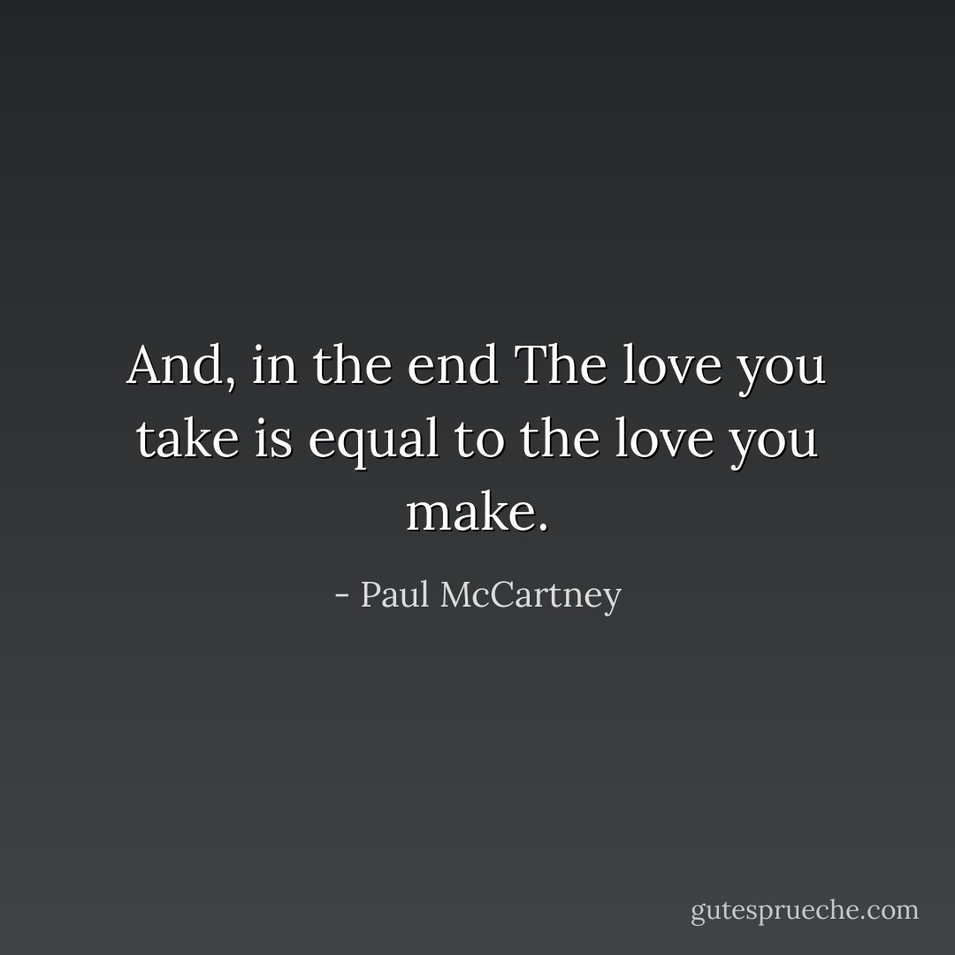 And, in the end<br />The love you take<br />is equal to the love you make. - Paul McCartney