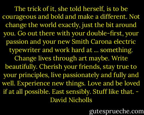 The trick of it, she told herself, is to be courageous and bold and make a different. Not change the world exactly, just the bit around you. Go out there with your double-first, your passion and your new Smith Carona electric typewriter and work hard at ... something. Change lives through art maybe. Write beautifully. Cherish your friends, stay true to your principles, live passionately and fully and well. Experience new things. Love and be loved if at all possible. East sensibly. Stuff like that. - David Nicholls