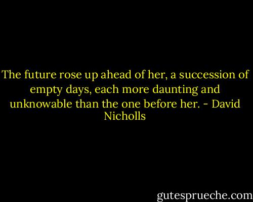 The future rose up ahead of her, a succession of empty days, each more daunting and unknowable than the one before her. - David Nicholls