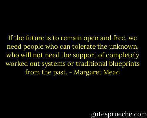 If the future is to remain open and free, we need people who can tolerate the unknown, who will not need the support of completely worked out systems or traditional blueprints from the past. - Margaret Mead