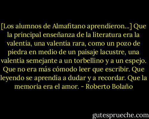 [Los alumnos de Almafitano aprendieron...]<br />Que la principal enseñanza de la literatura era la valentía, una valentía rara, como un pozo de piedra en medio de un paisaje lacustre, una valentía semejante a un torbellino y a un espejo. Que no era más cómodo leer que escribir. Que leyendo se aprendía a dudar y a recordar. Que la memoria era el amor. - Roberto Bolaño