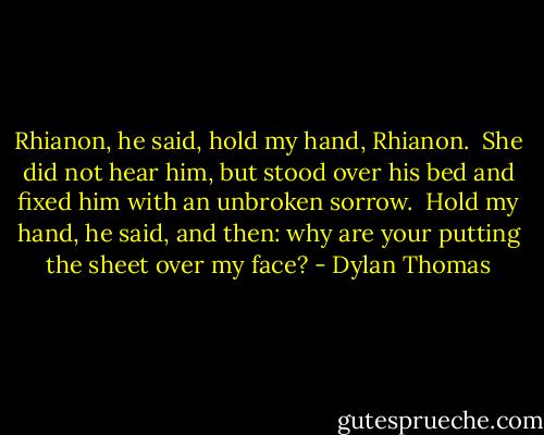 Rhianon, he said, hold my hand, Rhianon.<br /><br />She did not hear him, but stood over his bed and fixed him with an unbroken sorrow.<br /><br />Hold my hand, he said, and then: why are your putting the sheet over my face? - Dylan Thomas