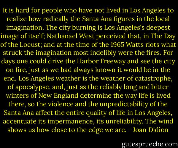 It is hard for people who have not lived in Los Angeles to realize how radically the Santa Ana figures in the local imagination. The city burning is Los Angeles's deepest image of itself; Nathanael West perceived that, in The Day of the Locust; and at the time of the 1965 Watts riots what struck the imagination most indelibly were the fires. For days one could drive the Harbor Freeway and see the city on fire, just as we had always known it would be in the end. Los Angeles weather is the weather of catastrophe, of apocalypse, and, just as the reliably long and bitter winters of New England determine the way life is lived there, so the violence and the unpredictability of the Santa Ana affect the entire quality of life in Los Angeles, accentuate its impermanence, its unreliability. The wind shows us how close to the edge we are. - Joan Didion