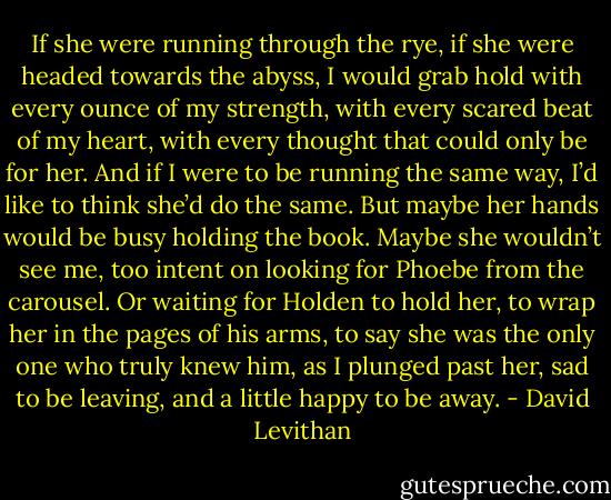 If she were running through the rye, if she were headed towards the abyss, I would grab hold with every ounce of my strength, with every scared beat of my heart, with every thought that could only be for her. And if I were to be running the same way, I’d like to think she’d do the same. But maybe her hands would be busy holding the book. Maybe she wouldn’t see me, too intent on looking for Phoebe from the carousel. Or waiting for Holden to hold her, to wrap her in the pages of his arms, to say she was the only one who truly knew him, as I plunged past her, sad to be leaving, and a little happy to be away. - David Levithan