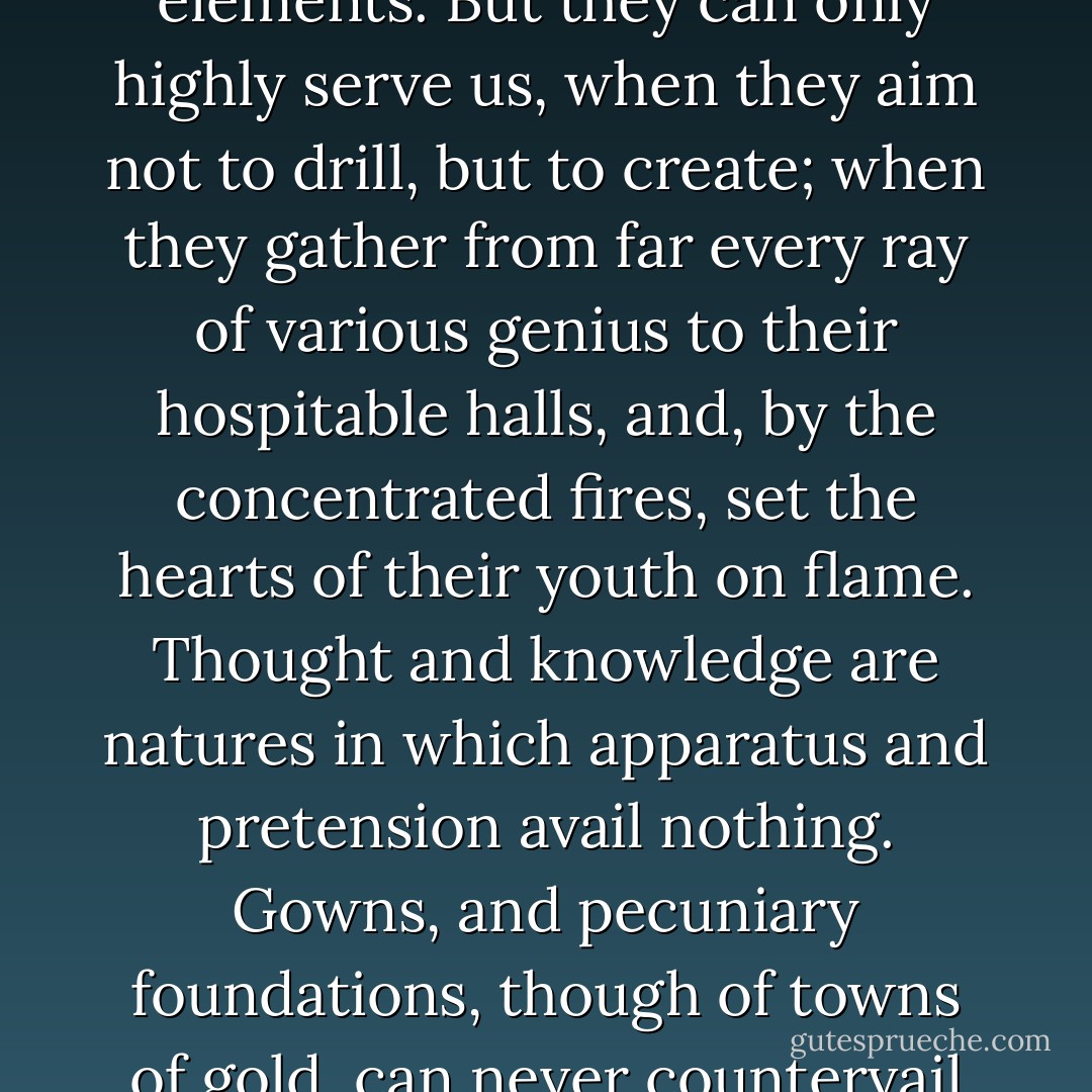 Of course, there is a portion of reading quite indispensable to a wise man. History and exact science he must learn by laborious reading. Colleges, in like manner, have their indispensable office, - to teach elements. But they can only highly serve us, when they aim not to drill, but to create; when they gather from far every ray of various genius to their hospitable halls, and, by the concentrated fires, set the hearts of their youth on flame. Thought and knowledge are natures in which apparatus and pretension avail nothing. Gowns, and pecuniary foundations, though of towns of gold, can never countervail the least sentence or syllable of wit. Forget this, and our American colleges will recede in their public importance, whilst they grow richer every year. - Ralph Waldo Emerson
