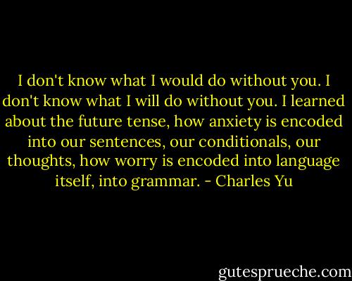 I don't know what I would do without you. I don't know what I will do without you. I learned about the future tense, how anxiety is encoded into our sentences, our conditionals, our thoughts, how worry is encoded into language itself, into grammar. - Charles Yu