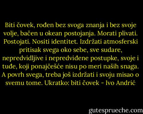 Biti čovek, rođen bez svoga znanja i bez svoje volje, bačen u okean postojanja. Morati plivati. Postojati. Nositi identitet. Izdržati atmosferski pritisak svega oko sebe, sve sudare, nepredvidljive i nepredviđene postupke, svoje i tuđe, koji ponajčešće nisu po meri naših snaga. A povrh svega, treba još izdržati i svoju misao o svemu tome. Ukratko: biti čovek - Ivo Andrić