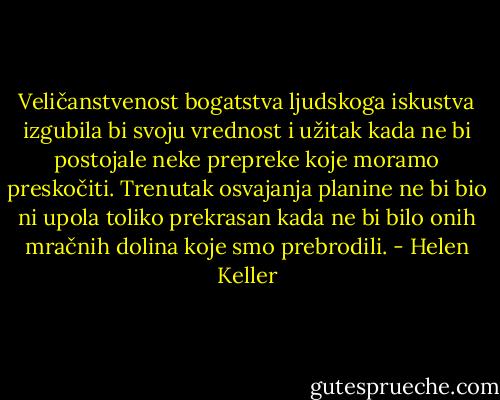 Veličanstvenost bogatstva ljudskoga iskustva izgubila bi svoju vrednost i užitak kada ne bi postojale neke prepreke koje moramo preskočiti. Trenutak osvajanja planine ne bi bio ni upola toliko prekrasan kada ne bi bilo onih mračnih dolina koje smo prebrodili. - Helen Keller