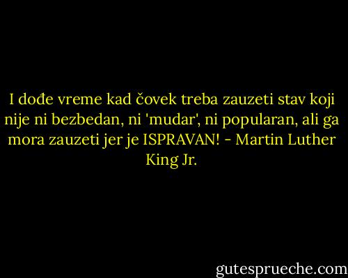 I dođe vreme kad čovek treba zauzeti stav koji nije ni bezbedan, ni 'mudar', ni popularan, ali ga mora zauzeti jer je ISPRAVAN! - Martin Luther King Jr.