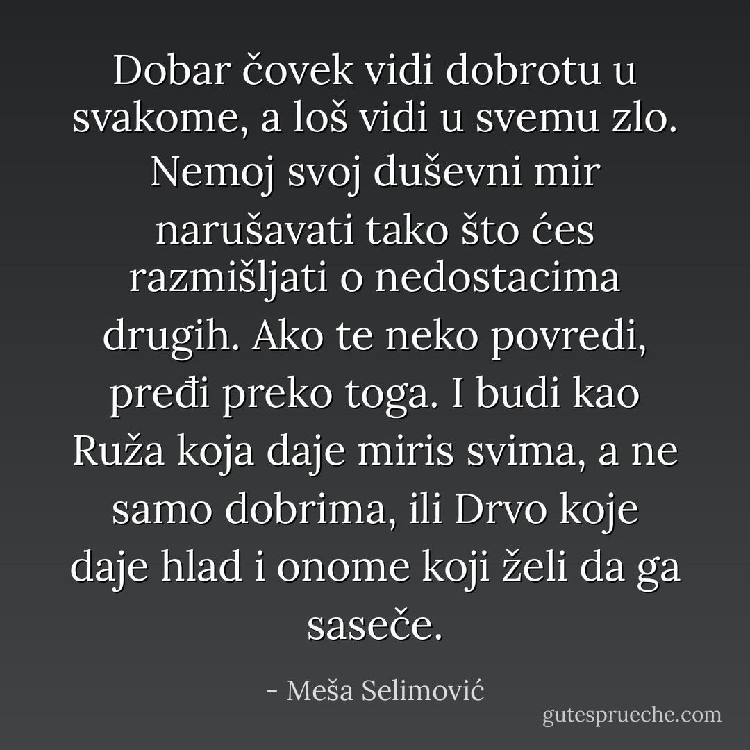 Dobar čovek vidi dobrotu u svakome, a loš vidi u svemu zlo. Nemoj svoj duševni mir narušavati tako što ćes razmišljati o nedostacima drugih. Ako te neko povredi, pređi preko toga. I budi kao Ruža koja daje miris svima, a ne samo dobrima, ili Drvo koje daje hlad i onome koji želi da ga saseče. - Meša Selimović