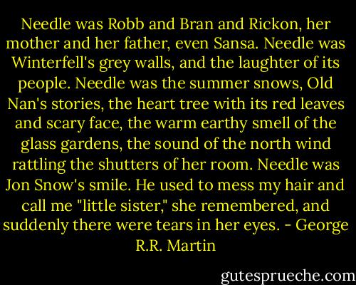 Needle was Robb and Bran and Rickon, her mother and her father, even Sansa. Needle was Winterfell's grey walls, and the laughter of its people. Needle was the summer snows, Old Nan's stories, the heart tree with its red leaves and scary face, the warm earthy smell of the glass gardens, the sound of the north wind rattling the shutters of her room. Needle was Jon Snow's smile. He used to mess my hair and call me "little sister," she remembered, and suddenly there were tears in her eyes. - George R.R. Martin