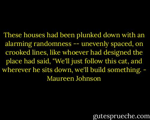 These houses had been plunked down with an alarming randomness -- unevenly spaced, on crooked lines, like whoever had designed the place had said, "We'll just follow this cat, and wherever he sits down, we'll build something. - Maureen Johnson