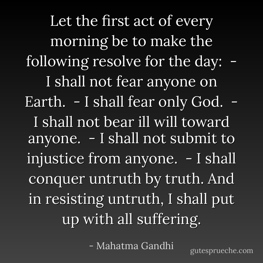Let the first act of every morning be to make the following resolve for the day:<br /><br />- I shall not fear anyone on Earth. <br />- I shall fear only God. <br />- I shall not bear ill will toward anyone. <br />- I shall not submit to injustice from anyone. <br />- I shall conquer untruth by truth. And in resisting untruth, I shall put up with all suffering. - Mahatma Gandhi