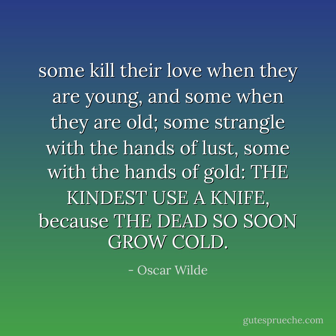 some kill their love when they are young,<br />and some when they are old;<br />some strangle with the hands of lust,<br />some with the hands of gold:<br />THE KINDEST USE A KNIFE, because<br />THE DEAD SO SOON GROW COLD. - Oscar Wilde