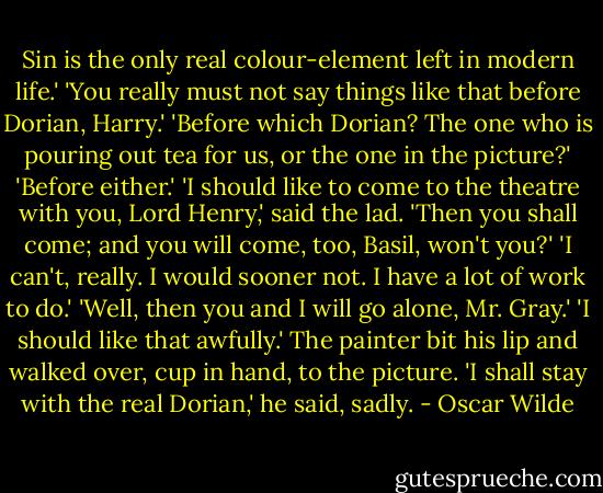 Sin is the only real colour-element left in modern life.'<br />'You really must not say things like that before Dorian, Harry.'<br />'Before which Dorian? The one who is pouring out tea for us, or the one in the picture?'<br />'Before either.'<br />'I should like to come to the theatre with you, Lord Henry,' said the lad.<br />'Then you shall come; and you will come, too, Basil, won't you?'<br />'I can't, really. I would sooner not. I have a lot of work to do.'<br />'Well, then you and I will go alone, Mr. Gray.'<br />'I should like that awfully.'<br />The painter bit his lip and walked over, cup in hand, to the picture. 'I shall stay with the real Dorian,' he said, sadly. - Oscar Wilde