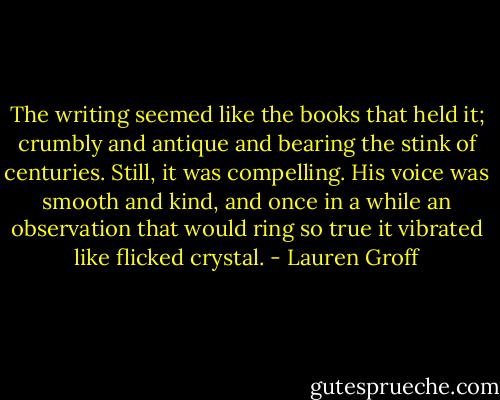 The writing seemed like the books that held it; crumbly and antique and bearing the stink of centuries. Still, it was compelling. His voice was smooth and kind, and once in a while an observation that would ring so true it vibrated like flicked crystal. - Lauren Groff
