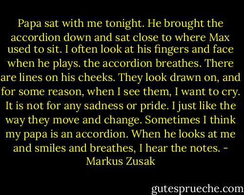 Papa sat with me tonight. He brought the accordion down and sat close to where Max used to sit. I often look at his fingers and face when he plays. the accordion breathes. There are lines on his cheeks. They look drawn on, and for some reason, when I see them, I want to cry. It is not for any sadness or pride. I just like the way they move and change. Sometimes I think my papa is an accordion. When he looks at me and smiles and breathes, I hear the notes. - Markus Zusak