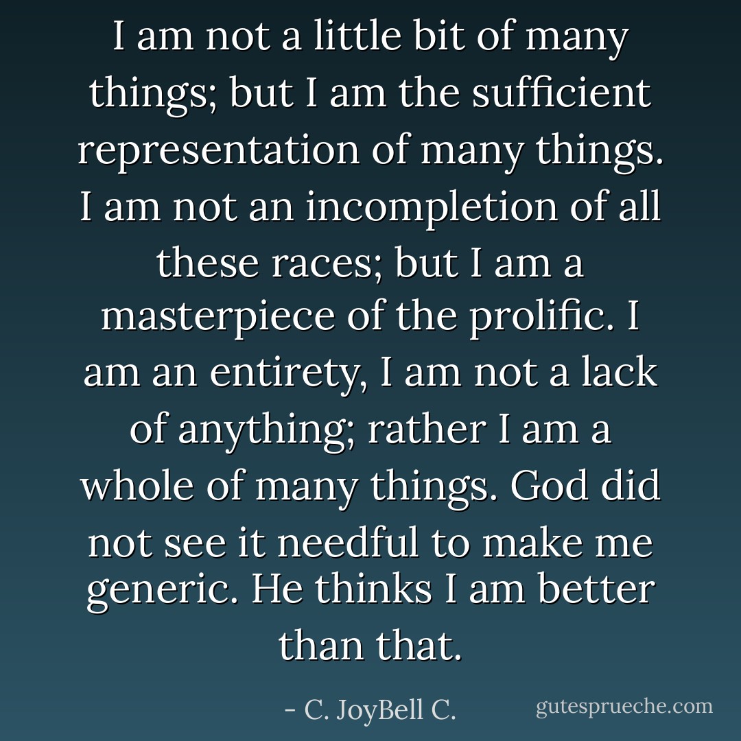 I am not a little bit of many things; but I am the sufficient representation of many things. I am not an incompletion of all these races; but I am a masterpiece of the prolific. I am an entirety, I am not a lack of anything; rather I am a whole of many things. God did not see it needful to make me generic. He thinks I am better than that. - C. JoyBell C.