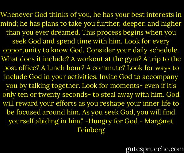 Whenever God thinks of you, he has your best interests in mind; he has plans to take you further, deeper, and higher than you ever dreamed. This process begins when you seek God and spend time with him. Look for every opportunity to know God. Consider your daily schedule. What does it include? A workout at the gym? A trip to the post office? A lunch hour? A commute? Look for ways to include God in your activities. Invite God to accompany you by talking together. Look for moments- even if it's only ten or twenty seconds- to steal away with him. God will reward your efforts as you reshape your inner life to be focused around him. As you seek God, you will find yourself abiding in him." -Hungry for God - Margaret Feinberg
